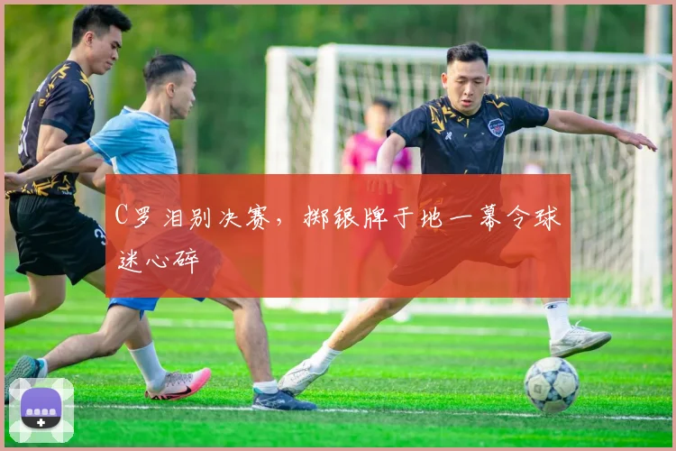 C罗泪别决赛，掷银牌于地一幕令球迷心碎