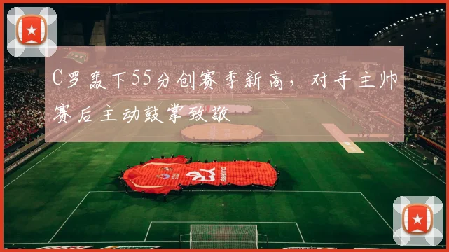 C罗轰下55分创赛季新高，对手主帅赛后主动鼓