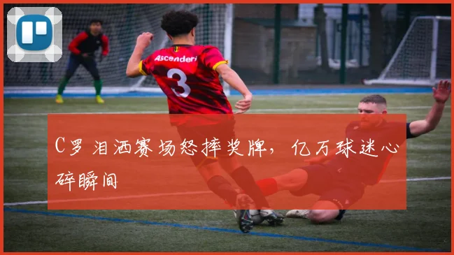 C罗泪洒赛场怒摔奖牌，亿万球迷心碎瞬间