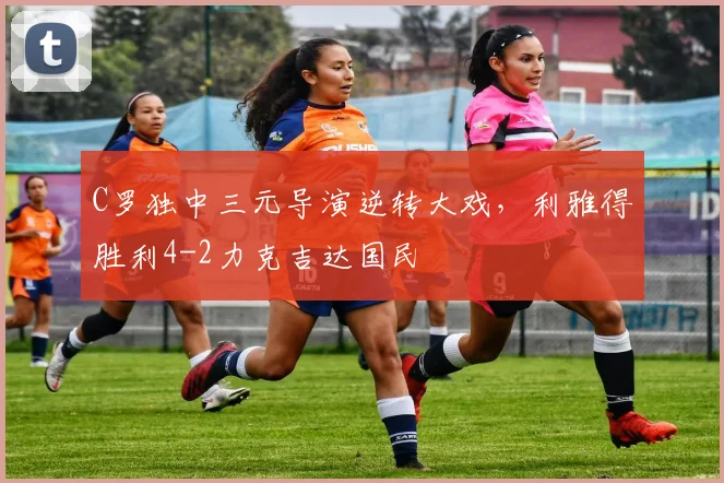 C罗独中三元导演逆转大戏，利雅得胜利4-2力克
